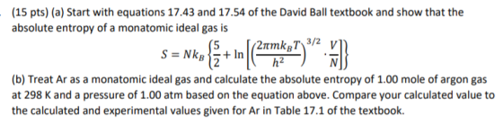 (15 pts) (a) Start with equations 17.43 and 17.54 of the David Ball textbook and show that the absolute entropy of a monatomic ideal gas is h2 (b) Treat Ar as a monatomic ideal gas and calculate the absolute entropy of 1.00 mole of argon gas at 298 K and a pressure of 1.00 atm based on the equation above. Compare your calculated value to the calculated and experimental values given for Ar in Table 17.1 of the textbook.