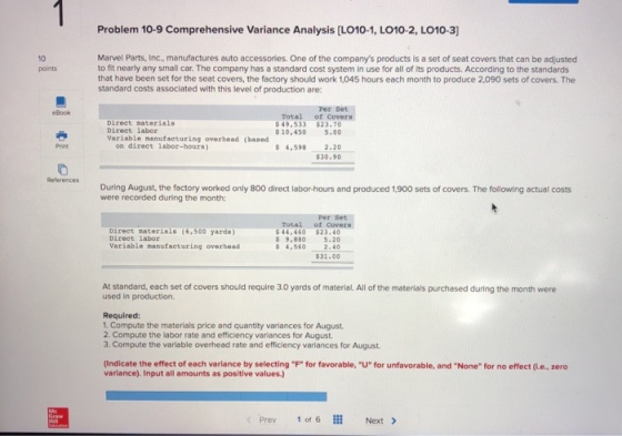 Problem 10-9 Comprehensive Variance Analysis [LO10-1, LO10-2, LO10-3 Marvel Parts, Inc., manufactures auto accessories. One of the companys products is a set of seat covers that can be adjusted to fit nearly any small car. The company has a standard cost system in use for all of its products. According to the standards that have been set for the seat covers, the factory should work 1,045 hours each month to produce 2,090 sets of covers. The standard costs associated with this level of production are: 10 points Per Set Total of Cover Book Direct material Direct labor Variable manufacturing overhead (based 49,533 $23.70 s 10.450 5.00 on direct labor-hours) s 4,598 2.20 $30.90 Print References During August, the factory worked only 800 direct labor-hours and produced 1,900 sets of covers. The following actual costs were recorded during the month: Per Set Total of Cover Direct materials (6,500 yards) Direct labor 44,460 $23.40 $ 9,880 5.20 4,5602.40 31.00 variable manufacturing overhead At standard, each set of covers should require 3.0 yards of material. All of the materials purchased during the month were used in production. Required: 1. Compute the materials price and quantity variances for August 2. Compute the labor rate and efficiency variances for August 3. Compute the variable overhead rate and efficiency variances for August (Indicate the effect of each variance by selecting F for favorable, U for unfavorable, and None for no effect (i.e., zero variance). Input all amounts as positive values.) < Prev 1 of 6 Next >