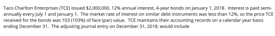 Taco Charlton Enterprises (TCE) issued $2,000,000, 12% annual interest, 4-year bonds on January 1, 2018. Interest is paid sem