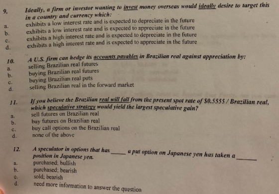 9. Ideally, a firm or ivestor wanting to insest money overseas would ideally desire to target this in a country and currency which: exhibits a low interest rate and is expected to depreciate in the future exhibits a low interest rate and is expected to appreciate in the future a. exhibits a high interest rate and is expected to depreciate in the future exhibits a high interest rate and is expected to appreciate in the future b. d. A U.S. firm can hedge its accounis pavables in Brazilian real against appreciation by: 10. a. selling Brazilian real futures b. buying Brazilian real futures c. buying Brazilian real puts selling Brazilian real in the forward market 11. If you believe the Brazilian real will fall from the present spot rate of S0.5555/Brazilian real, which speculative strategy would yield the largest speculative gain? sell futures on Brazilian real a. b. buy futures on Brazilian real d. none of the above 12. A speculator in options that has buy call options on the Brazilian real a put option on Japanese yen has taken a position in Japanese yen a. purchased; bullish b. purchased; bearish c. sold; bearish d. need more information to answer the question