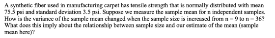 A synthetic fiber used in manufacturing carpet has tensile strength that is normally distributed with mean 75.5 psi and standard deviation 3.5 psi. Suppose we measure the sample mean for n independent samples How is the variance of the sample mean changed when the sample size is increased from n-9 to n 36? What does this imply about the relationship between sample size and our estimate of the mean (sample mean here)?