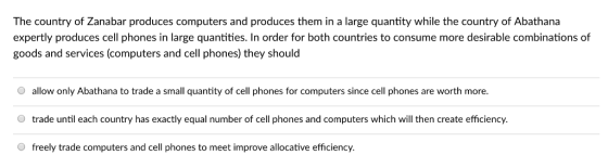 The country of Zanabar produces computers and produces them in a large quantity while the country of Abathana expertly produces cell phones in large quantities. In order for both countries to consume more desirable combinations of goods and services (computers and cell phones) they should O allow only Abathana to trade a small quantity of cell phones for computers since cell phones are worth more O trade until each country has exactly equal number of cell phones and computers which will then create efficiency O freely trade computers and cell phones to meet improve allocative efficiency.