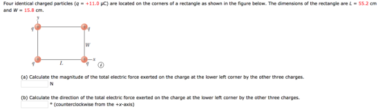 Four identical charged particles (q-+11.0 μ。) are located on the corners of a rectangle as shown in the figure below. The dimensions of the rectangle are L-55.2 cm and w = 15.8 cm. (a) Calculate the magnitude of the total electric force exerted on the charge at the lower left corner by the other three charges. (b) Calculate the direction of the total electric force exerted on the charge at the lower left corner by the other three charges (counterclockwise from the +x-axis)