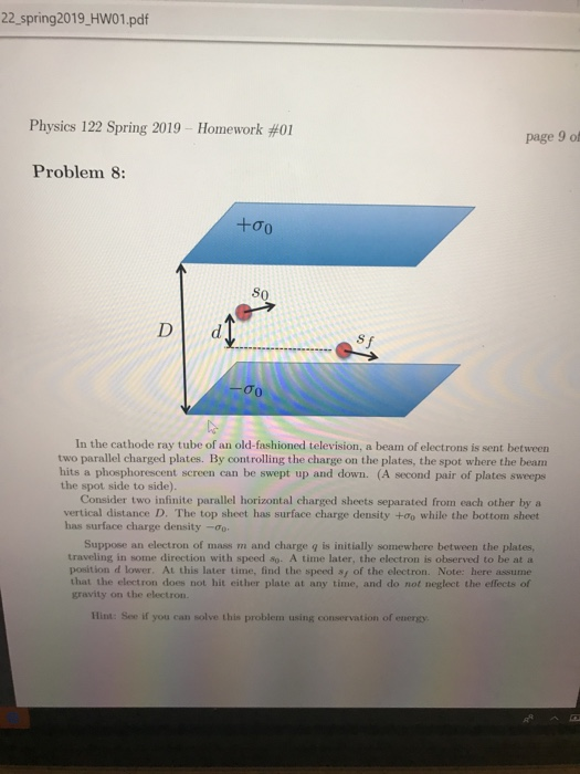 22 spring2019 HW01.pdf Physics 122 Spring 2019 Homework #01 page 9 of Problem 8: S0 Dd σο In the cathode ray tube of an old-fashioned television, a beam of electrons is sent between two parallel charged plates. By controlling the charge on the plates, the spot where the beam hits a phosphorescent screen can be swept up and down. (A second pair of plates sweeps the spot side to side) Consider two infinite parallel horizontal charged sheets separated from each other by a vertical distance D. The top sheet has surface charge density +0o while the bottom sheet has surface charge density-o Suppose an electron of mass m and charge q is initially somewhere between the plates, traveling in some direction with speed so. A time later, the electron is observed to be at a position d lower. At this later time, find the speed s of the electron. Note: here assume that the electron does not hit either plate at any time, and do not neglect the effects of gravity on the electron. Hint: See if you can solve this problem using conservation of energy