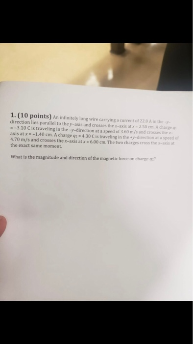 1. (10 points) An infinitely long wire carrying a current of 22.0 A in the direction lies parallel to the y-axis and crosses the x-axis at x = 2.50 cm. A charge q 360 /am charge -3.10 C is traveling in the -y-direction at a speed of 3.60 m/s and crosses the axis at x-1.40 cm. A charge q: 4.30 C is traveling in the·y-direction at a speed of 4.70 m/s and crosses the x-axis at x 6.00 cm. The two charges cross the x-axis at the exact same moment. What is the magnitude and direction of the magnetic force on charge q?
