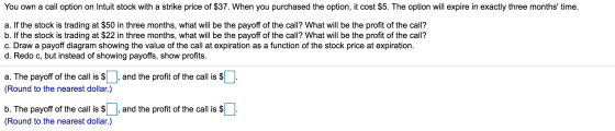 You own a call option on Intuit stock with a strike price of $37. When you purchased the option, it cost $5. The option will