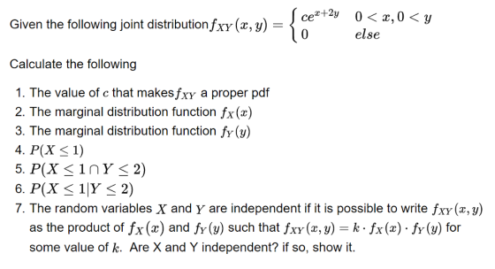 0〈z,0〈y Given the following joint distributionfrY(x,y)-, cez+2y else Calculate the following 1. The value of c that makesfxy a proper pdf 2. The marginal distribution function fx(z) 3. The marginal distribution function fy () 4. P(X 1) 7. The random variables X and Y are independent if it is possible to write fxy (x, y) as the product of Íx (x) and fy (y) such that/xy(z, y) = k . Íx (x) . fy(y) for some value of k. Are X and Y independent? if so, show it.