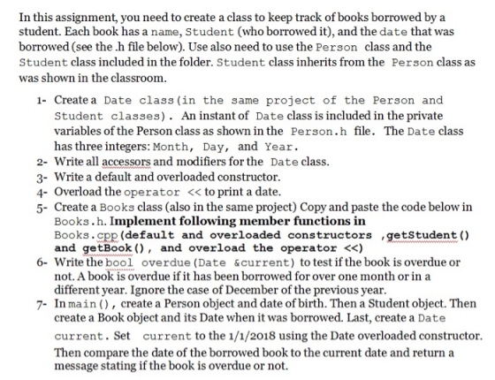 In this assignment, you need to create a class to keep track of books borrowed bya student. Each book has a name, Student (who borrowed it), and the date that was borrowed (see the .h file below). Use also need to use the Person class and the Student class included in the folder. Student class inherits from the Person class as was shown in the classroom Create a Date class (in the same project of the Person and Student classes). An instant of Date class is included in the private variables of the Person class as shown in the Person.h file. The Date class has three integers: Month, Day, and Year. 2- Write all accessors and modifiers for the Date class 3- Write a default and overloaded constructor 4- Overload the operator << to print a date. 5- Create a Books class (also in the same project) Copy and paste the code below in Books.h. Implement following member functions in Books.cpp (default and overloaded constructors ,getstudent () and getBook ), and overload the operator <<) Write the bool not. A book is overdue if it has been borrowed for over one month or in a different year. Ignore the case of December of the previous year 6- overdue (Date &current) to test if the book is overdue or 7- In main ), create a Person object and date of birth. Then a Student object. Then create a Book object and its Date when it was borrowed. Last, create a Date current. Set current to the 1/1/2018 using the Date overloaded constructor. Then compare the date of the borrowed book to the current date and return a message stating if the book is overdue or not