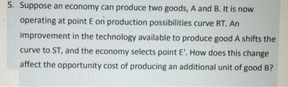 5. Suppose an economy can produce two goods, A and B. It is now operating at point E on production possibilities curve RT. An improvement in the technology available to produce good A shifts the curve to ST, and the economy selects point E. How does this change affect the opportunity cost of producing an additional unit of good B?