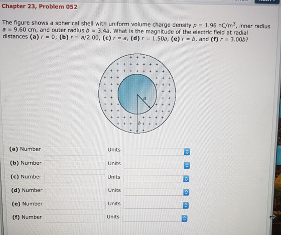 Chapter 23, Problem 052 The figure shows a spherical shell with uniform volume charge density p = 1.96 nC/m, a=9.60 cm, and o