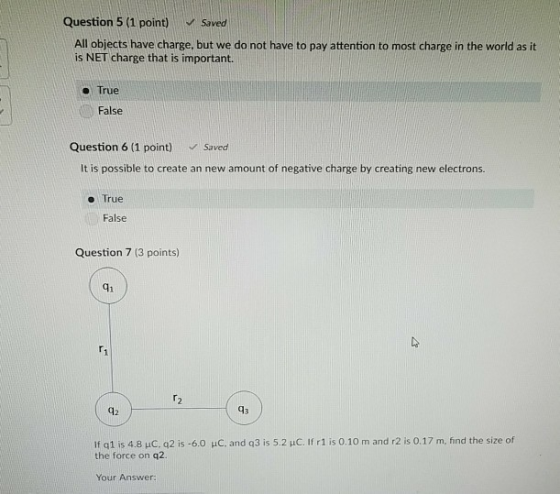 Question 5 (1 point) Saved All objects have charge, but we do not have to pay attention to most charge in the world as it is NET charge that is important. - True False Question 6 (1 point) Saved It is possible to create an new amount of negative charge by creating new electrons. e True False Question 7 (3 points) q1 42 If q1 is 4.8 pC, q21s-60 pC, and q31s 5.2 pC. If r1 is 0.10 m and r2 is 0.17 m, find the size of the force on q2. Your Answer: