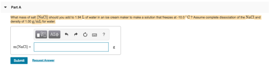 Part A What mass of salt (NaCI) should you add to 1.94 L of water in an ice cream maker to make a solution that freezes at -10.0 C? Assume complete dissociation of the NaCl and density of 1.00 g/mL for water m(NaCI) Submit