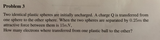 Problem 3 Two identical plastic spheres are initially uncharged. A charge Q is transferred from one sphere to the other sphere. When the two spheres are separated by 0.25m the attractive force between them is 15n N. How many electrons where transferred from one plastic ball to the other?