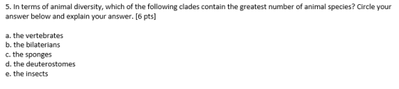 S. In terms of animal diversity, which of the following clades contain the greatest number of animal species? circle your answer below and explain your answer. [6 pts a. the vertebrates b. the bilaterians c. the sponges d. the deuterostomes e. the insects