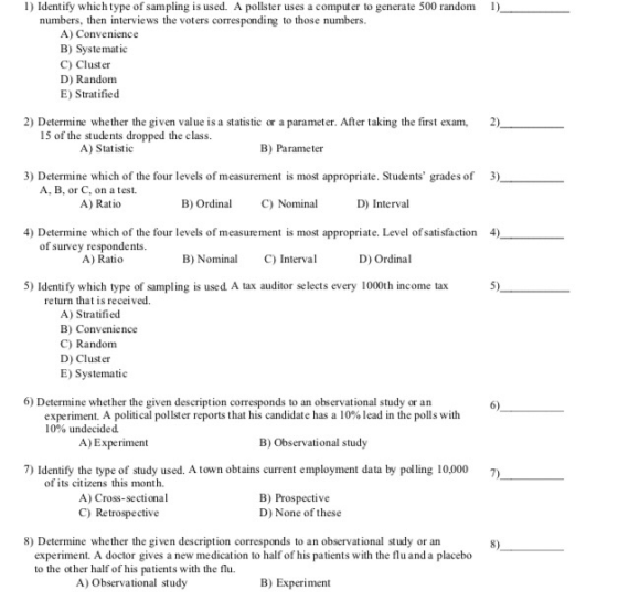 l) Identify which type of sampling is used. A pollster uses a computer to generate 500 random I numbers, then interviews the voters corresponding to those numbers. A) Convenience B) Systematic C) Cluster D) Random E) Stratified 2) Determine whether the given value is a statistic or a parameter. After taking the first exam, 2) 15 of the students dropped the class. A) Statistic B) Parameter 3) Determine which of the four levels of measurement is most appropriate. Students grades of3 A, B, or C, on a test. A) Ratio B) Ordinal C) Nominal D) Interval 4) Determine which of the four levels of measurement is most appropriate. Level of satisfaction 4) of survey respondents. A) Ratio B) NominaC) Interval D) Ordinal 5) Identify which type of sampling is used. A tax auditor selects every 1000th income tax 5) return that is received. A) Stratified B) Convenience C) Random D) Cluster E) Systematic 6) Determine whether the given description corresponds to an ohservational study or an 6) experiment. A political pollster reports that his candidate has a 10% lead in the polls with 10% undecided. A) Experiment B) Observational study 7) Identify the type of study used. A town obtains current employment data by polling 10,000 ) of its citizens this month. A) Cross-sectional C) Retrospective B) Prospective D) None of these 8) Determine whether the given description corresponds to an observational study or an 8) experiment. A doctor gives a new medication to half of his patients with the flu and a placebo to the other half of his patients with the flu A) Observational study B) Experiment