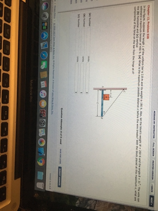 NEXT VERSION ·BACK Chapter 12, Problem 028 In the figure, suppose the length L of the uniform bar is 2.8 m and its w withstand a the (b) horizontal and (e) vertical components of the force on the bar from the hinge at A? wire can tension of 450 N. (a) What is the maximum possible distance x before the wire breaks? With the block placed at this maximum x, what are 2