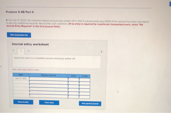 Problem 5-4B Part 4 4. On July 17, 2022, the customer whose account was written off in Part 3 unexpectedly pays $100 of the a