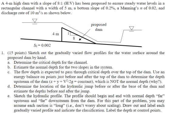 A 4-m high dam with a slope of 8:1 ?V) has been proposed to ensure steady water levels in a rectangular channel with a width of 5 m, a bottom slope of 0.2%, a Mannings n of 0.02, and discharge rate of 10 m3/s as shown below. proposed aim So-0.002 1. (15 points) Sketch out the gradually varied flow profiles for the water surface around the proposed dam by hand a. Determine the critical depth for the channel b. Estimate the normal depth for the two slopes in the system c. The flow depth is expected to pass through critical depth over the top of the dam. Use an energy balance on points just before and after the top of the dam to determine the depth upstream of the dam (z+ y + V2/2g constant), which is NOT the normal depth (why?) d. Determine the location of the hydraulic jump before or after the base of the dam and estimate the depths before and after the jump e. Sketch the hydraulic profile. The profile should begin and end with normal depth far upstream and far downstream from the dam. For this part of the problem, you may assume each section is long (i.e., dont worry about scaling). Draw out and label each gradually varied profile and indicate the classification. Label the depth at control points