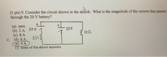 (5 pts) 9. Consider the circuit shown in the sketch. What is the magnitude of the current that passes through the 20 V battery? (a) zero (b) 2 A S0v (c) 8 A 20v 10Ω e) 4 A ) none of the above answers