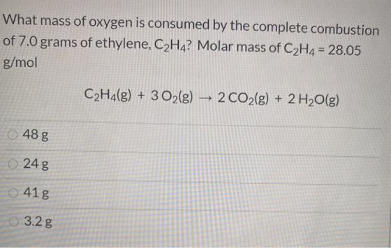 What mass of oxygen is consumed by the complete combustion of 7.0 grams of ethylene, C2H4? Molar mass of C2H4 = 28.05 g/mol C