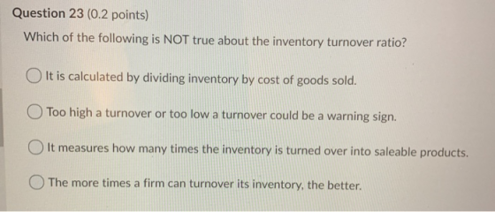Question 23 (0.2 points) Which of the following is NOT true about the inventory turnover ratio? O It is calculated by dividin