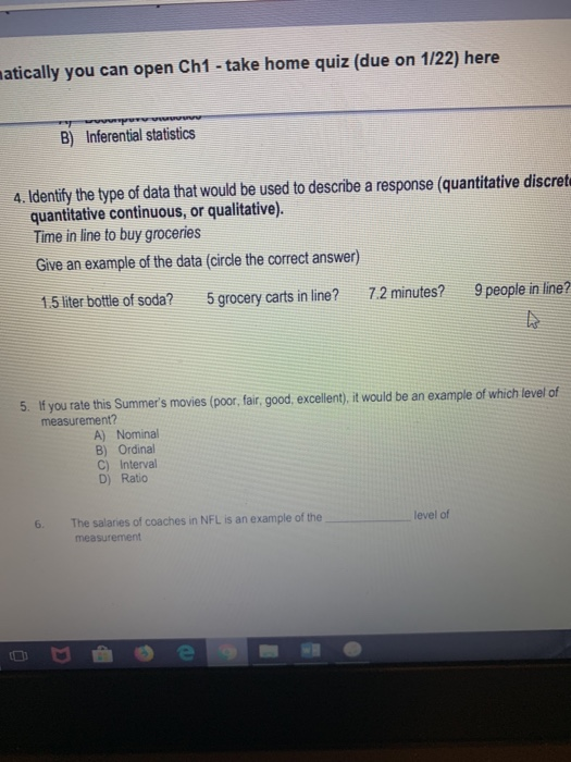 atically you can open Ch1- take home quiz (due on 1/22) here B) Inferential statistics 4. Identify the type of data that would be used to describe a response (quantitative discret quantitative continuous, or qualitative). Time in line to buy groceries Give an example of the data (circle the correct answer) 1.5 liter bottle of soda? 5 grocery carts in line? 7.2 minutes? 9 people in line? 5. If you rate this Summers movies (poor, fair, good, excellent), it would be an example of which level of measurement? A) Nominal B) Ordinal C) Interval D) Ratio 6. The salaries of coaches in NFL is an example of the level of measurement