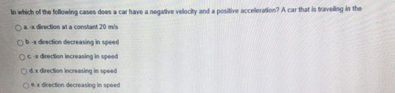 In which of the following cases does a car have a negative velocity and a positive acceleration? A car that is traveling in the O a.-x direction at a constant 20 m/s O b.-x direction decreasing in speed O c x direction increasing in speed O d. x direction increasing in speed o e x direction decreasing in speed