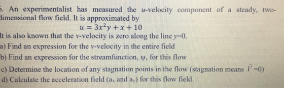 . An experimentalist has measured the u-velocity component of a steady, two- imensional flow field. It is approximated by u 3x2y x +10 It is also known that the v-velocity is zero along the line y-0. a) Find an expression for the v-velocity in the entire field b) Find an expression for the streamfunction, v, for this flow c) Determine the location of any stagnation points in the flow (stagnation means -0) d) Calculate the acceleration field (a and ay) for this flow field.