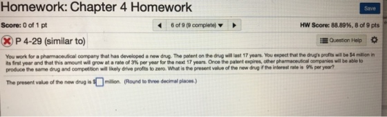 Homework: Chapter 4 Homework Save Score: 0 of 1 pt 6019@complete) ? Score: 88.89%, 8 of 9 pts P 4-29 (similar to) Question Help * You work for a pharmaceutical company that has developed a new drug. The patent on the drug will last 17 years. You expect that the drugs profits will be $4 million in its first year and that this amount wil grow at a rate of 3% per year for the next 17 years. Once the patent expires, other pharmaceutical c panes wil be able to produce the same drug and competition willkely drive profits to zero, what is the present value of the new drug if the interest rate is 9% per year? The present value of the new drug is S million. (Round to three decimal places.)