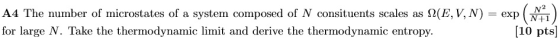 A4 The number of microstates of a system composed of N consituents scales as Ω(E, V N-exp for large N. Take the thermodynamic limit and derive the thermodynamic entropy. 10 pts
