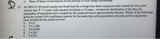 e. None of these circumstances would prevent us trom using procedures t An SRS of 100 postal employees found that the average time these employees had worked for the postal service was 7years with standard deviation s 2 years. Assume the distribution of the time the population of employees have worked for the postal service is approximately Normal. Which of the following gives the correct 95% confidence interval for the mean time μ the population of postal service employees have worked for the postal service? a. 7#2 b. 7 1984 c. 7 0.525 d. 7±0.4 12. 7±0.2