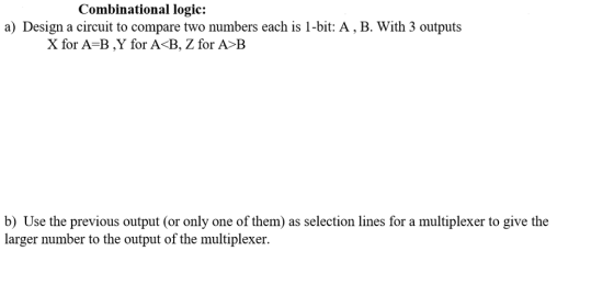 Combinational logic: a) Design a circuit to compare two numbers each is 1-bit: A, B. With 3 outputs X for A-B ,Y for A<B, Z for A B b) Use the previous output (or only one of them) as selection lines for a multiplexer to give the larger number to the output of the multiplexer.