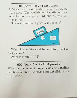 004 (part 1 of 2) 10.0 points A block is at rest on the incline show in the figure. The coefficients of static atud ki- netic friction are us 0.51 and 0.13 respectively The acceleration of gravity is 9.8 m/s 23 What is the frictional force acting on the 22 kg mass? Answer in units of N. 005 (part 2 of 2) 10.0 points What is the largest angle which the incline can have so that the mass does not slide down the incline?