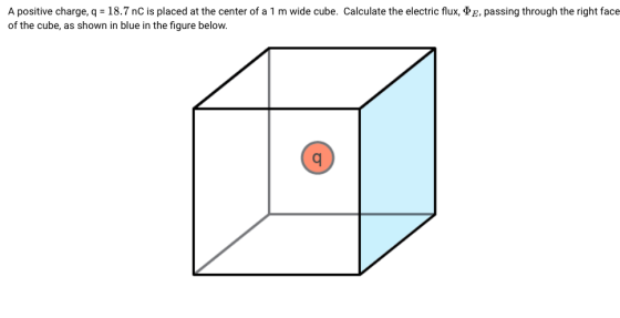 A positive charge, q = 18.7 nC is placed at the center of a 1 m wide cube. Calculate the electric flux, of the cube, as shown in blue in the figure below. E, passing through the right face