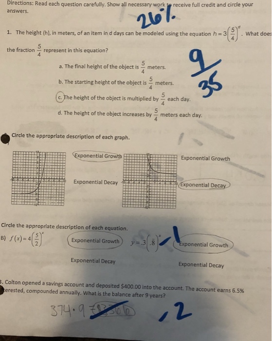 Directions: Read each question carefully. Show all necessary work receive full credit and circle your answers. 5 1. The height (h), in meters, of an item in d days can be modeled using the equation h-3 What does the fractionrepresent in this equation? 4 a. The final height of the object is meters. b. The starting height of the object is meters. .The height of the object is multiplied by each day. d. The height of the object increases by meters each day he heigh of the day, 5 Circle the appropriate description of each graph. xponential Growth Exponential Growth Exponential Decay ential De Circle the appropriate description of each equation B) /(x)-4G). (es - ti-Growth onential Growth Exponential Decay Exponential Decay Colton opened a savings account and deposited $400.00 into the account. The account earns 6.5% erested, compounded annually, What is the balance after 9 years?