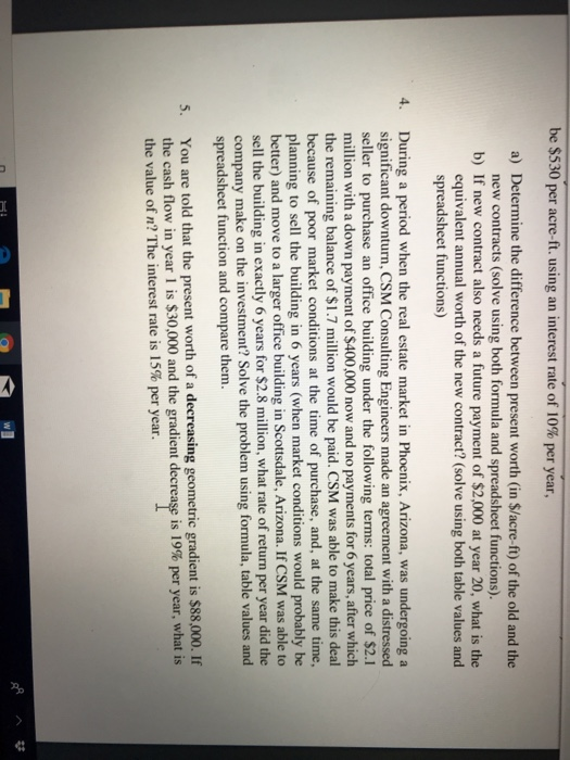 be $530 per acre-ft, using an interest rate of 10% per year, a) Determine the difference between present worth (in $/acre-ft) of the old and the new contracts (solve using both formula and spreadsheet functions). b) If new contract also needs a future payment of $2,000 at year 20, what is the equivalent annual worth of the new contract? (solve using both table values and spreadsheet functions) During a period when the real estate market in Phoenix, Arizona, was undergoing a significant downturn, CSM Consulting Engineers made an agreement with a distressed seller to purchase an office building under the following terms: total price of $2.1 million with a down payment of $400,000 now and no payments for 6 years, after which the remaining balance of $1.7 million would be paid. CSM was able to make this deal because of poor market conditions at the time of purchase, and, at the same time, planning to sell the building in 6 years (when market conditions would probably be tter) and move to a larger office building in Scottsdale, Arizona. If CSM was able to sell the building in exactly 6 years for $2.8 million, what rate of return per year did the company make on the investment? Solve the problem using formula, table values and 4. spreadsheet function and compare them. You are told that the present worth of a decreasing geometric gradient is $88,000. If the cash flow in year l is $30,000 and the gradient decrease is 19% per year, what is 5. the value of n? The interest rate is 15% per year.