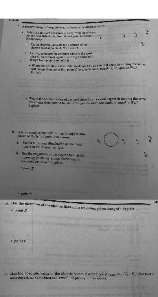 2. A positive charge of magnitude q, is shown in the diagram below Points B and C are a distance r, away from the charge, point A is a distance 2r, from it, and point D is evenx farther away a. i. On the diagram, indicate the direction of the electric field at points A, B, C, and D ii. Let Was represent the absolute value of the work done by an external agent in moving a small test charge from point A to point B. Would the absolute value of the work done by an external agent Est charge from point B to point Cbe greater than, less than, or equal to Wa? in moving the same Would the absolute value of the work done by an external agent in moving the same test charge from point A to point C be greater than, less than, or equal to WAs? Explain b. A large metal sphere with zero net charge is now placed to the left of point A as shown. i. Sketch the charge distribution on the metal sphere in the diagram at right. ii. Has the magnitude of the electric field at the following points increased, decreased, or remained the same? Explain. point B point D ii. Has the direction of the electric field at the following points changed? Explain e point B * point C iv. Has the absolute value of the electric potential difference AVa (ie, IVa -VAD increased, decreased, or remained the same? Explain your reasoning.
