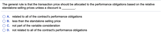 The general rule is that the transaction price should be allocated to the performance obligations based on the relative standalone selling prices unless a discount is OA. O B. O C. O D. related to all of the contracts performance obligations less than the standalone selling price not part of the variable consideration not related to all of the contracts performance obligations