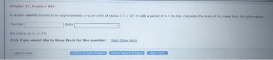 Chapter 13, Problem 045 A certain satellite travels in an approximately circular orbit of radius 7.7 × 106 m with a period of 6 h 36 min. Calculate the mass of its planet from this information. Number the tolerance is +/-296 Click if you would like to Show Work for this question: pShow.Work Units LINK TO