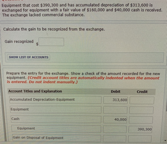 Equipment that cost $390,300 and has accumulated depreciation of $313,600 is exchanged for equipment with a fair value of $160,000 and $40,000 cash is received. The exchange lacked commercial substance. Calculate the gain to be recognized from the exchange. Gain recognized SHOW LIST OF ACCOUNTS Prepare the entry for the exchange. Show a check of the amount recorded for the new equipment. (Credit account titles are automatically indented when the amount is entered. Do not indent manually.) Account Titles and Explanation Debit Credit Accumulated Depreciation-Equipment Equipment Cash 313,600 40,000 Equipment 390,300 Gain on Disposal of Equipment