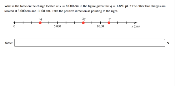 What is the force on the charge located at x = 8.000 cm in the figure given that q = 1.850 μC? The other two charges are located at 3.000 cm and 11.00 cm. Take the positive direction as pointing to the right. +q -2q 9 +q 0 5.000 10.00 x (cm) force: