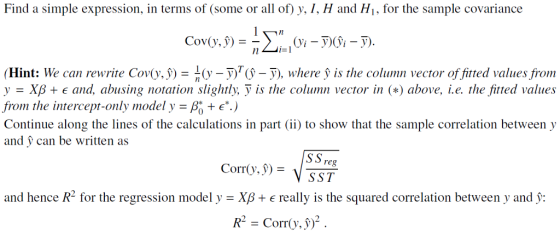 Find a simple expression, in terms of (some or all of) y, I, H and Hi, for the sample covariance (Hint: We can rewrite Cov v,9)-1 (y y)TG-v), where f is the column vector offitted values from y-Xp + E and, abusing notation slightly. У is the column vector in (a) above, i.e. the fitted values from the intercept-only model y- P .) Continue along the lines of the calculations in part (ii) to show that the sample correlation between y and can be written as SS reg 35T Corr(y) and hence R2 for the regression model y - XB+ e really is the squared correlation between y and : R = Corr(v.9)2 .