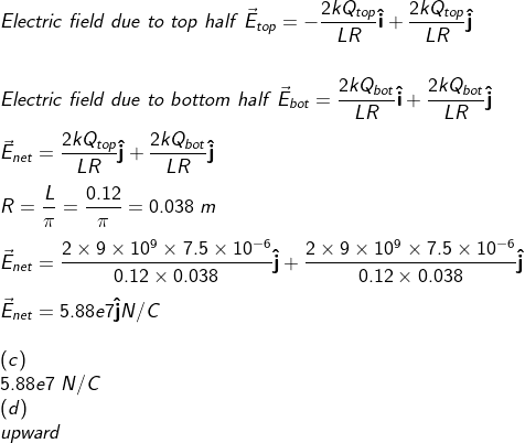 Electric field due to top half E,,--2kQtop1+2kQtop LR Electric field due to bottom half Ểbot-2KDt1+ 2kQbotj LR LR L-0.12 0.038 m 2x 9 × 109 × 7.5 × 10-6^ 0.12 0.038 2 × 9 × 109 × 7.5 × 10-6^ 0.12 × 0.038 . netー 5.88e7 N/C upwara