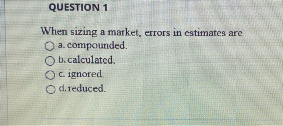 QUESTION 1 When sizing a market, errors in estimates are O a. compounded. Ob.calculated O c. ignored. O d. reduced