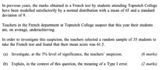 In previous years, the marks obtained in a French test by students attending Topnotch College have been modelled satisfactorily by a normal distribution with a mean of 65 and a standard deviation of 9. Teachers in the French department at Topnotch College suspect that this year their students are, on average, underachieving. In order to investigate this suspicion, the teachers selected a random sample of 35 students to take the French test and found that their mean score was 61.5 (a) Investigate, at the 5% level of significance, the teachers suspicion. (b) Explain, in the context of this question, the meaning of a Type I error.(2 marks) (6 marks)