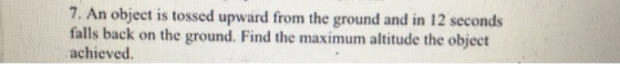 7. An object is tossed upward from the ground and in 12 seconds falls back on the ground. Find the maximum altitude the object achieved