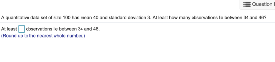 Question A quantitative data set of size 100 has mean 40 and standard deviation 3. At least how many observations lie between 34 and 46? At leastobservations lie between 34 and 46. (Round up to the nearest whole number.)
