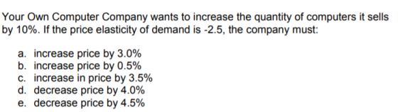 Your Own Computer Company wants to increase the quantity of computers it sells by 10%. If the price elasticity of demand is 25, the company must a. increase price by 3.0% b. increase price by 0.5% c, increase in price by 3.5% d, decrease price by 4.0% e, decrease price by 4.5%