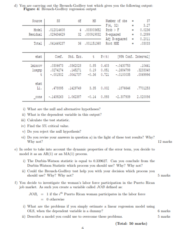 d) You are carrying out the Breusch-Godfrey test which gives you the following output: Figure 4: Breusch-Godfrey regression output Source sS df 37 3.27 0.0236 32 .000919832 R-suared 0.2899 Adj R-squared0.2011 03033 MS Number of obs (4, 32) Model.012014608 Residual029434629 4 .003003652 Prob > F Iotal.041449237 36 .001151368 Root MSE ehat Coef. Std. Err t 即it! [95% Conf. Interval] mincov0306673 .0362028 0.85 0.403 -,0430753 lusgnp 10441 2684799 3233348 t001502 00417370.36 0.721 .0100035 .0069996 .0274274 145271 0.19 0.851 -, ehat Ll 478895 .1429749 3.35 0.002 18766467701253 cons-.1439263 1.062387 -0.14 0.893 -2.307939 2.020086 i) What are the null and alternative hypotheses? ii) What is the dependent variable in this output? ii) Calculate the test statistic. iv) Find the 5% critical value. v) Do you reject the hypothesis? vi) Do you revise your answers in question a) in the light of these test results? Why? Why not? 12 marks e) In order to take into account the dynamic properties of the error term, you decide to model it as an AR(1) or an MA (1) process. i) The Durbin-Watson statistic is equal to 0.339627. Can you conclude from the Durbin-Watson Statistic which process you should use? Why? Why not? i) Could the Breusch-Godfrey test help you with your decision which process youu should use? Why? Why not? 5 marks f) You decide to investigate the womans labor force participation in the Puerto Rican job market. As such you create a variable called JOB defined as: JOB1 if the it* Puerto Rican woman participates in the labor foree 0 otherwise i) What are the problems f you simply estimate a linear regression model using OLS, when the dependent variable is a dummy? 6 marks ii) Describe a model you could use to overcome these problems. 5 marks (Total: 50 marks)