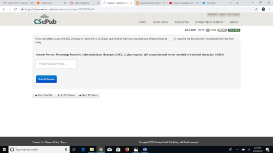 Topic Welcome × CSepub-Electronic PL × e Get llomework i leip /X Russia in Mghanistan × 涉 (*) Twitter ぐ → C 을 https://www.csepub.com/exercise/usersanswers/9918983/edit CSePub Home Book Store I Instructors Independent Authors About Your Cart tems:Total: $99.99 View Cart If you are willing to pay $45,600.00 today to receive $4,212.00 per year forever then your required rate of return must be Assume the first payment is received one year from today Answer Format: Percentage Round to: 2 decimal places (Example: 9.24%, % sign required. Will accept decimal format rounded to 4 decimal places (ex: 0.0924)) Enter Answer Here.. Submit Answer ← Prev Proolem ↑ All Problems Next Problem Contact Us Privacy Policy TeTIs Copyright 2019 Conley Smith Publishing. All Right reserved. 622 PM O Type here to search wヨ 1242019 3